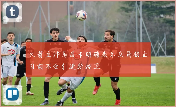 火箭主帅乌度卡明确表示交易截止日前不会引进新控卫