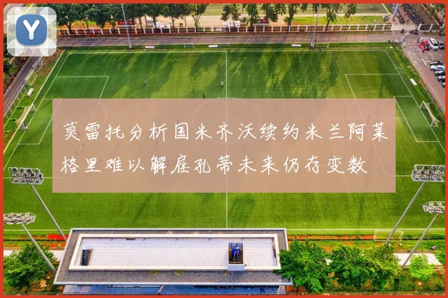 莫雷托分析国米齐沃续约米兰阿莱格里难以解雇孔蒂未来仍存变数
