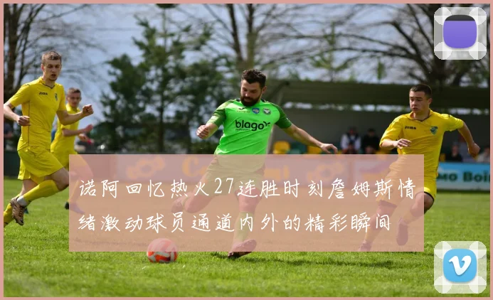诺阿回忆热火27连胜时刻詹姆斯情绪激动球员通道内外的精彩瞬间