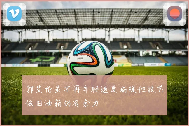 郭艾伦虽不再年轻速度减缓但技艺依旧油箱仍有余力