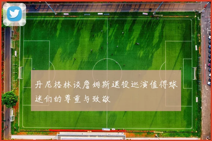 丹尼格林谈詹姆斯退役巡演值得球迷们的尊重与致敬