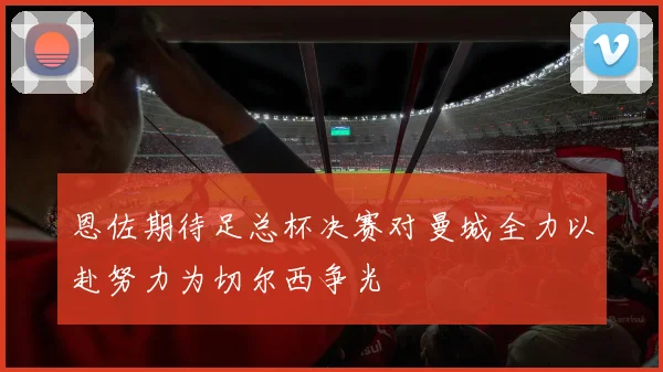 恩佐期待足总杯决赛对曼城全力以赴努力为切尔西争光