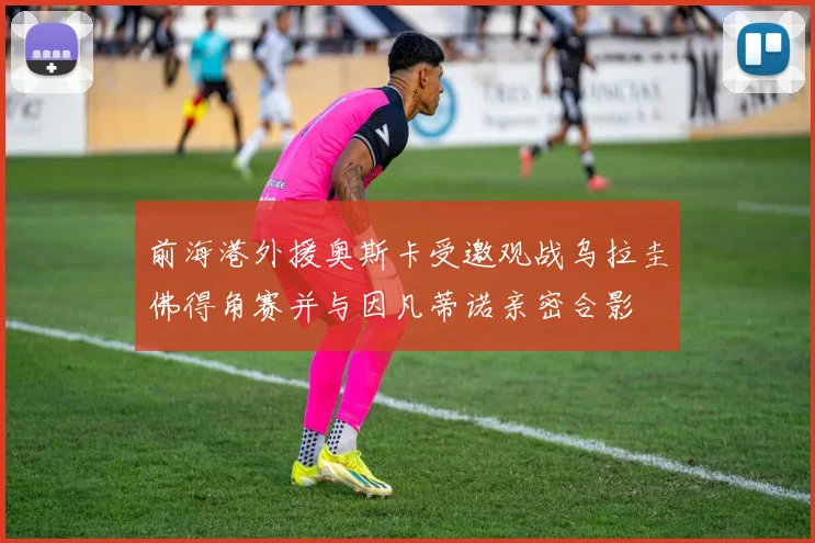 前海港外援奥斯卡受邀观战乌拉圭佛得角赛并与因凡蒂诺亲密合影