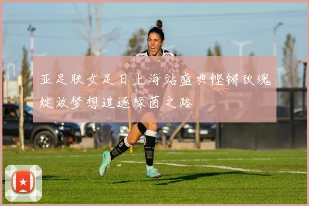 亚足联女足日上海站盛典铿锵玫瑰绽放梦想追逐绿茵之路