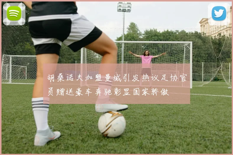 胡桑诺夫加盟曼城引发热议足协官员赠送豪车奔驰彰显国家骄傲