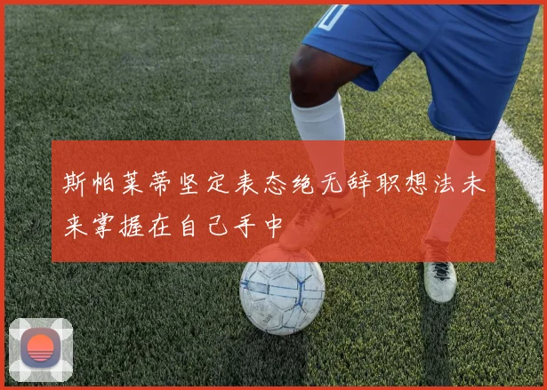 斯帕莱蒂坚定表态绝无辞职想法未来掌握在自己手中