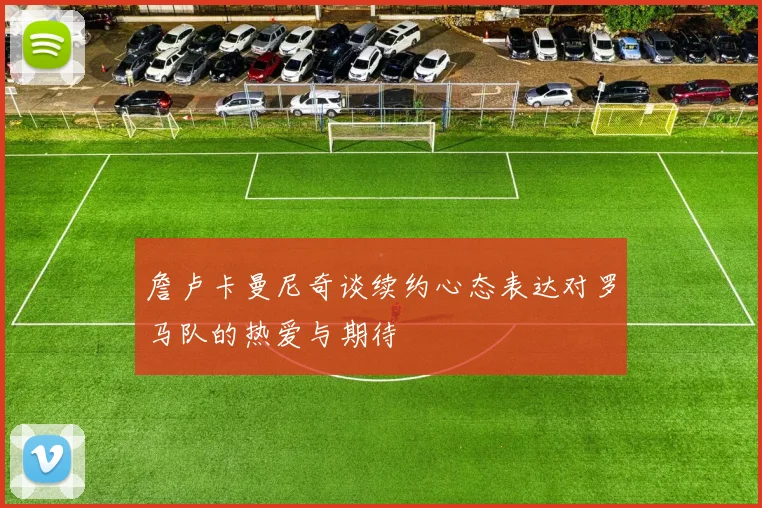 詹卢卡曼尼奇谈续约心态表达对罗马队的热爱与期待