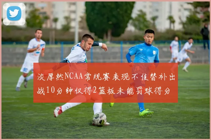 淡厚然NCAA常规赛表现不佳替补出战10分钟仅得2篮板未能罚球得分
