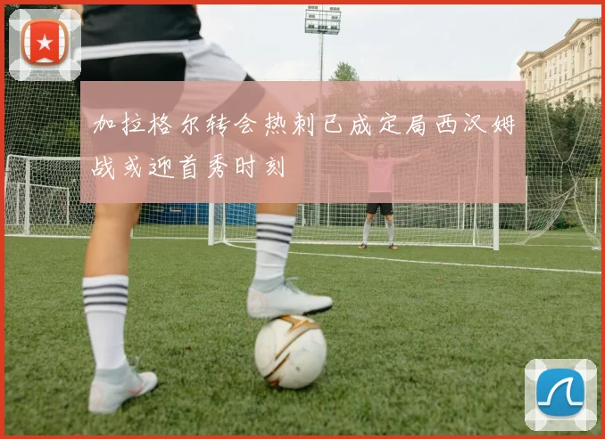 加拉格尔转会热刺已成定局西汉姆战或迎首秀时刻