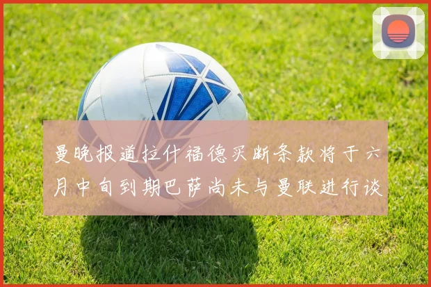 曼晚报道拉什福德买断条款将于六月中旬到期巴萨尚未与曼联进行谈判