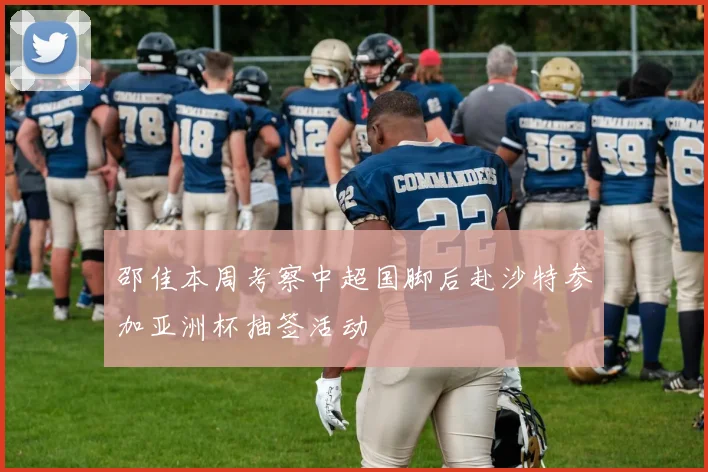 邵佳本周考察中超国脚后赴沙特参加亚洲杯抽签活动
