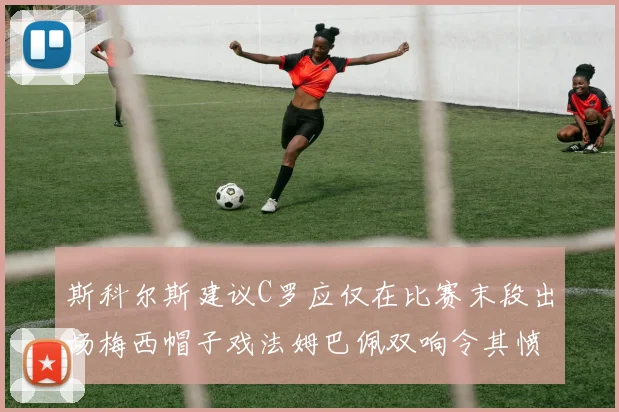 斯科尔斯建议C罗应仅在比赛末段出场梅西帽子戏法姆巴佩双响令其愤怒