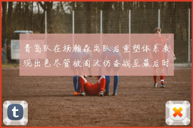 青岛队在杨瀚森离队后重塑体系表现出色尽管被淘汰仍奋战至最后时刻