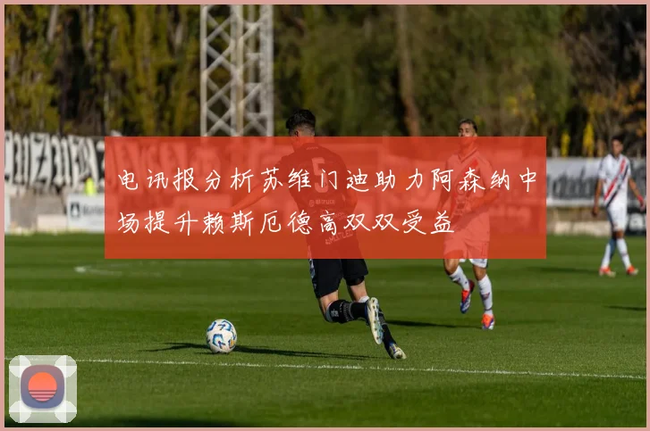 电讯报分析苏维门迪助力阿森纳中场提升赖斯厄德高双双受益