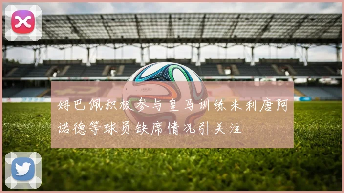 姆巴佩积极参与皇马训练米利唐阿诺德等球员缺席情况引关注
