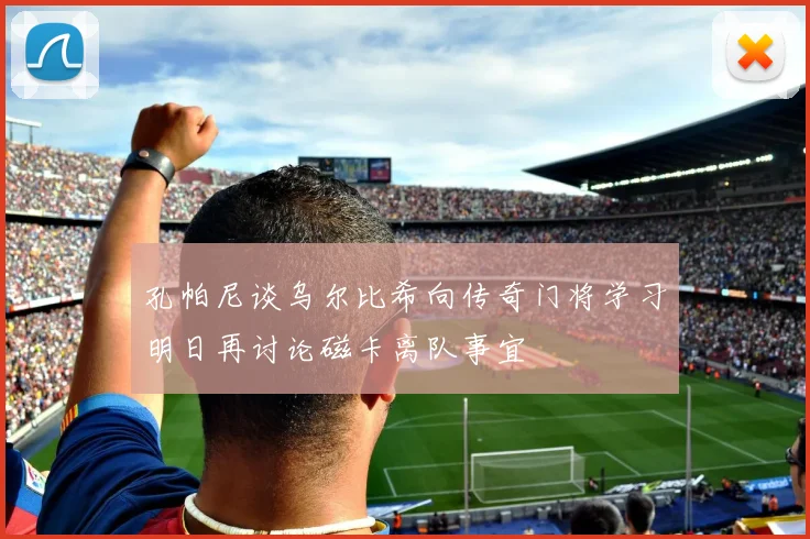 孔帕尼谈乌尔比希向传奇门将学习明日再讨论磁卡离队事宜